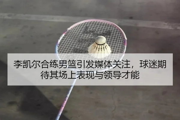 李凯尔合练男篮引发媒体关注，球迷期待其场上表现与领导才能